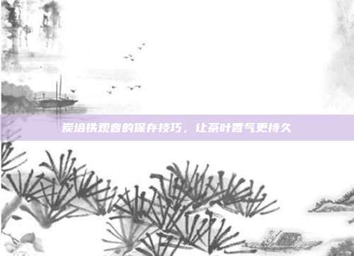 炭培铁观音的保存技巧，让茶叶香气更持久