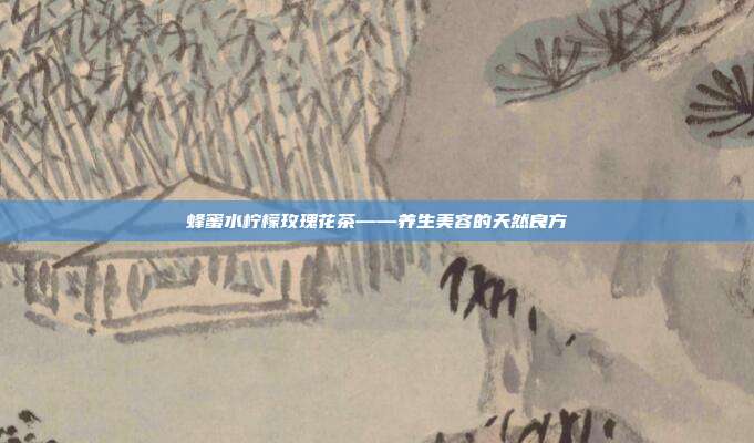 蜂蜜水柠檬玫瑰花茶——养生美容的天然良方