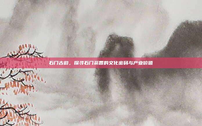 石门古韵，探寻石门茶香的文化密码与产业价值