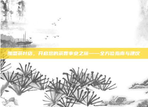 加盟茶叶店，开启您的茶香事业之旅——全方位指南与建议