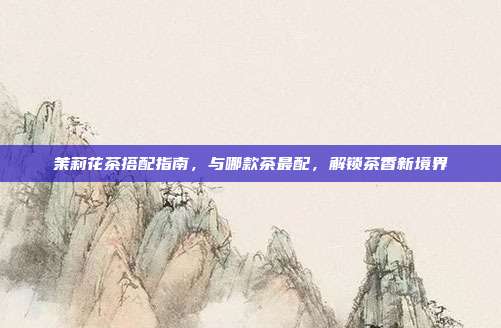茉莉花茶搭配指南，与哪款茶最配，解锁茶香新境界