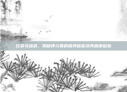 红茶与绿茶，揭秘钾元素的营养秘密及其健康益处