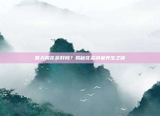 夏天喝花茶好吗？揭秘花茶消暑养生之谜