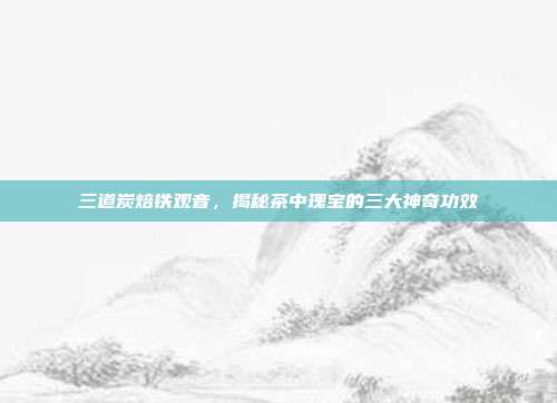 三道炭焙铁观音，揭秘茶中瑰宝的三大神奇功效