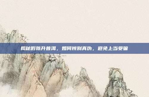 揭秘假陈升普洱，如何辨别真伪，避免上当受骗