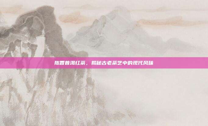 陈香普洱红茶，揭秘古老茶艺中的现代风味
