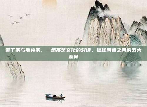 苦丁茶与毛尖茶，一场茶艺文化的对话，揭秘两者之间的五大差异
