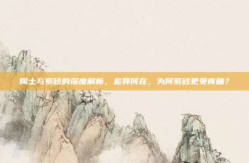 陶土与紫砂的深度解析，差异何在，为何紫砂更受青睐？