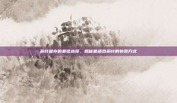 茶叶储存的最佳选择，揭秘最适合茶叶的包装方式