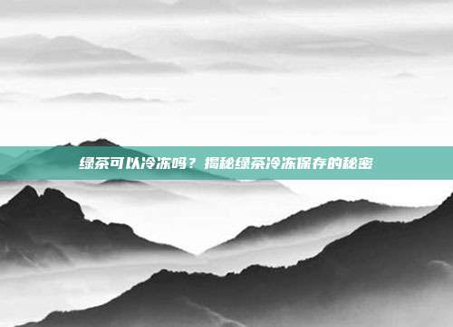 绿茶可以冷冻吗？揭秘绿茶冷冻保存的秘密