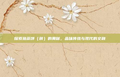 探索熟茶饼（砖）的奥秘，品味传统与现代的交融