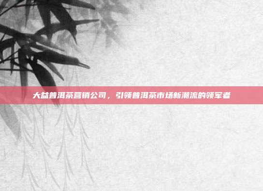 大益普洱茶营销公司，引领普洱茶市场新潮流的领军者