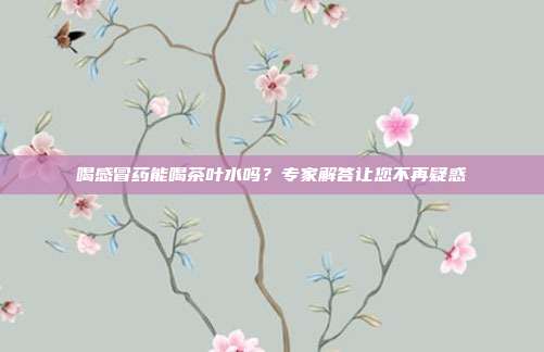 喝感冒药能喝茶叶水吗？专家解答让您不再疑惑