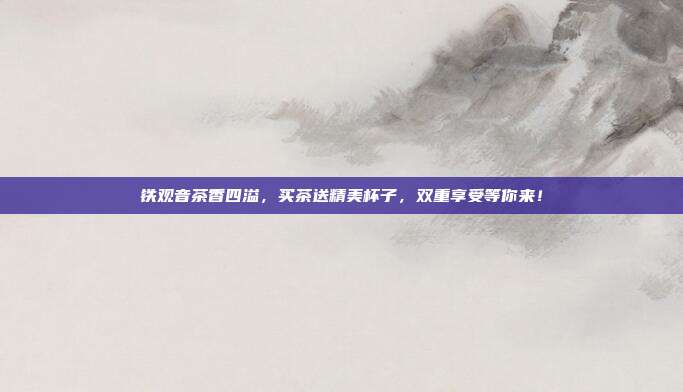 铁观音茶香四溢，买茶送精美杯子，双重享受等你来！