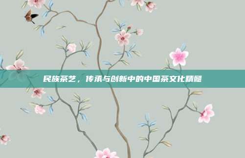 民族茶艺，传承与创新中的中国茶文化精髓