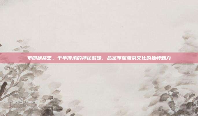 布朗族茶艺，千年传承的神秘韵味，品鉴布朗族茶文化的独特魅力