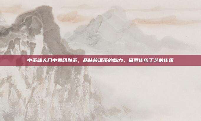 中茶牌大口中黄印熟茶，品味普洱茶的魅力，探索传统工艺的传承