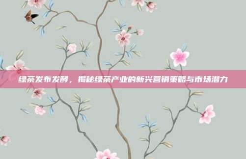 绿茶发布发酵，揭秘绿茶产业的新兴营销策略与市场潜力