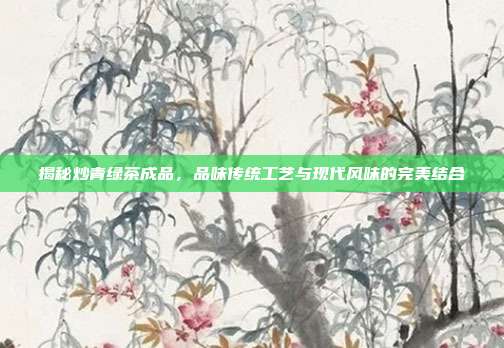 揭秘炒青绿茶成品，品味传统工艺与现代风味的完美结合