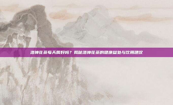 洛神花茶每天喝好吗？揭秘洛神花茶的健康益处与饮用建议