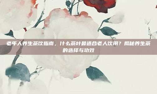 老年人养生茶饮指南，什么茶叶最适合老人饮用？揭秘养生茶的选择与功效