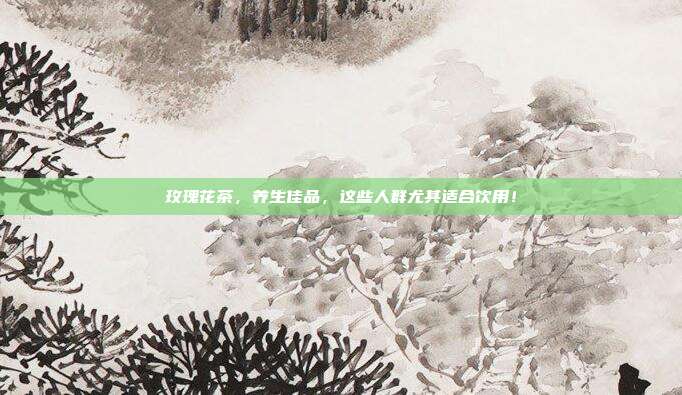 玫瑰花茶，养生佳品，这些人群尤其适合饮用！