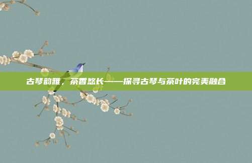 古琴韵雅，茶香悠长——探寻古琴与茶叶的完美融合