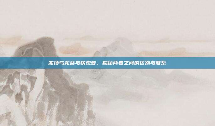 冻顶乌龙茶与铁观音，揭秘两者之间的区别与联系