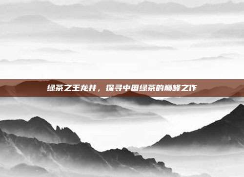 绿茶之王龙井，探寻中国绿茶的巅峰之作