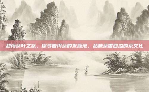 勐海茶叶之旅，探寻普洱茶的发源地，品味茶香四溢的茶文化