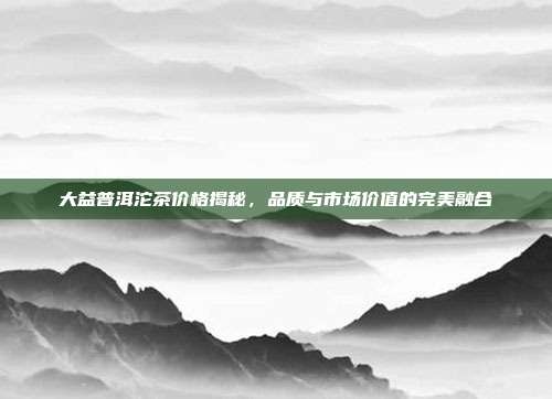 大益普洱沱茶价格揭秘，品质与市场价值的完美融合