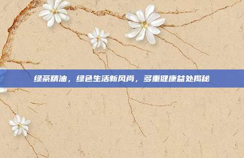 绿茶精油，绿色生活新风尚，多重健康益处揭秘