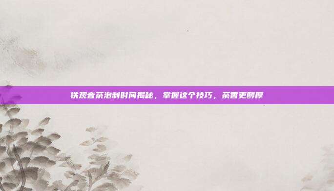 铁观音茶泡制时间揭秘，掌握这个技巧，茶香更醇厚