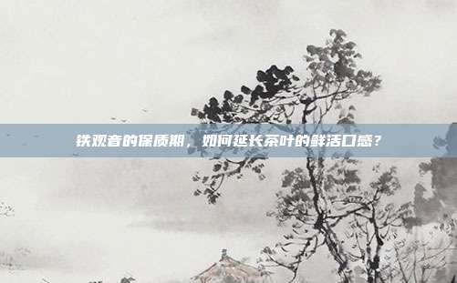 铁观音的保质期，如何延长茶叶的鲜活口感？