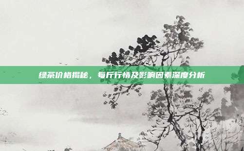 绿茶价格揭秘，每斤行情及影响因素深度分析