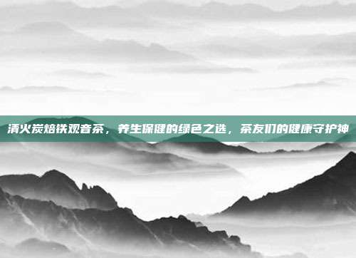 清火炭焙铁观音茶，养生保健的绿色之选，茶友们的健康守护神