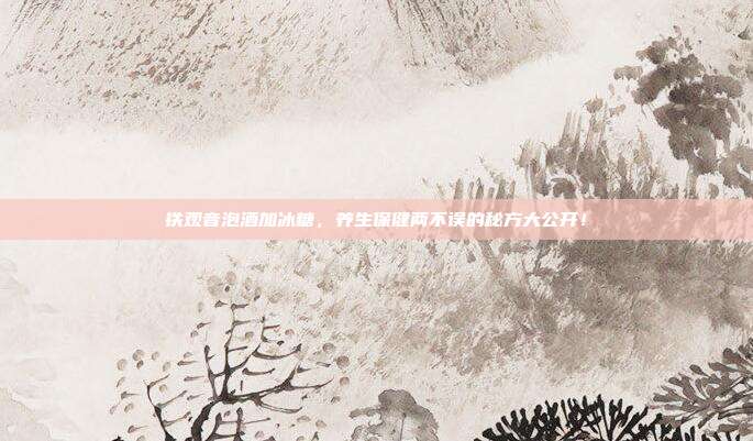 铁观音泡酒加冰糖，养生保健两不误的秘方大公开！