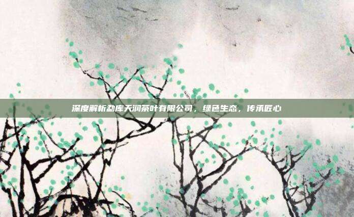 深度解析勐库天润茶叶有限公司，绿色生态，传承匠心