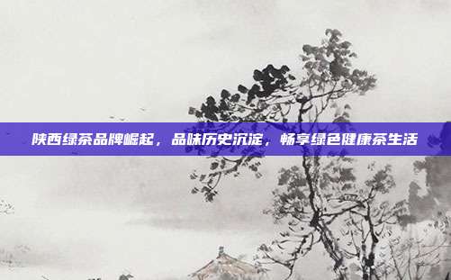陕西绿茶品牌崛起，品味历史沉淀，畅享绿色健康茶生活