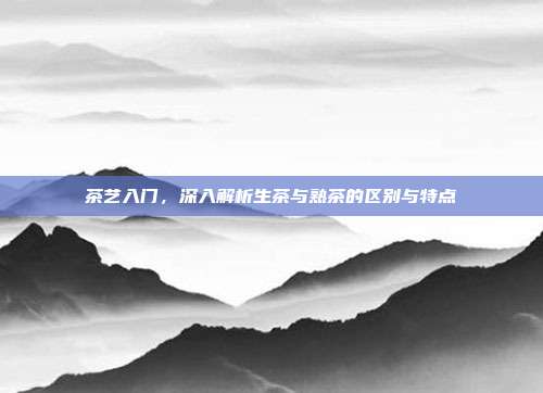 茶艺入门，深入解析生茶与熟茶的区别与特点