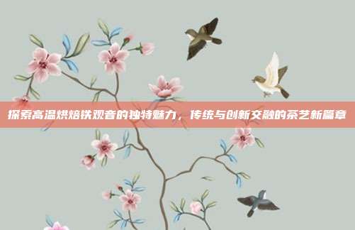 探索高温烘焙铁观音的独特魅力，传统与创新交融的茶艺新篇章