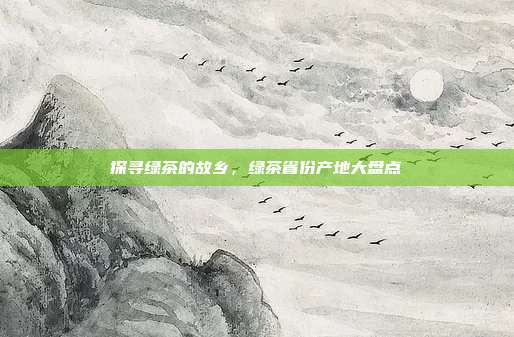 探寻绿茶的故乡，绿茶省份产地大盘点