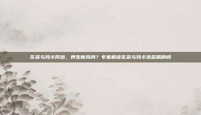 花茶与玛卡同泡，养生新风尚？专家解读花茶与玛卡泡茶喝的吗