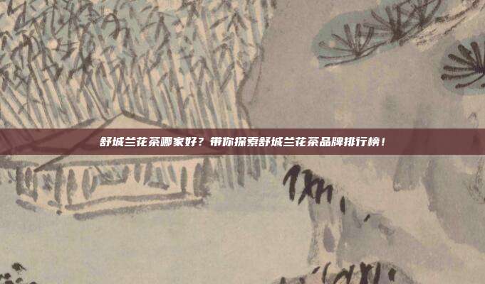 舒城兰花茶哪家好？带你探索舒城兰花茶品牌排行榜！