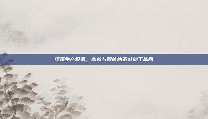 绿茶生产设备，高效与智能的茶叶加工革命