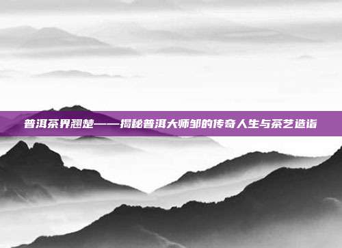 普洱茶界翘楚——揭秘普洱大师邹的传奇人生与茶艺造诣