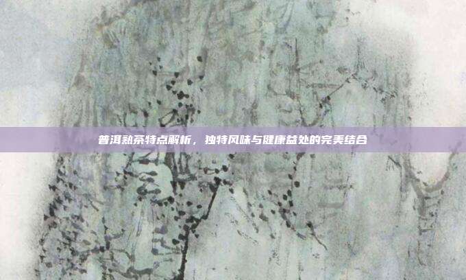 普洱熟茶特点解析，独特风味与健康益处的完美结合