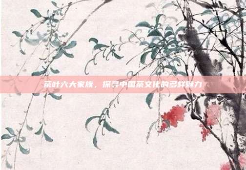 茶叶六大家族，探寻中国茶文化的多样魅力