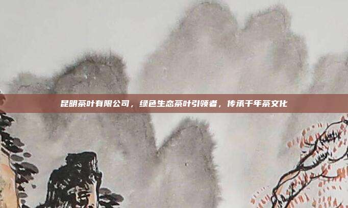 昆明茶叶有限公司，绿色生态茶叶引领者，传承千年茶文化