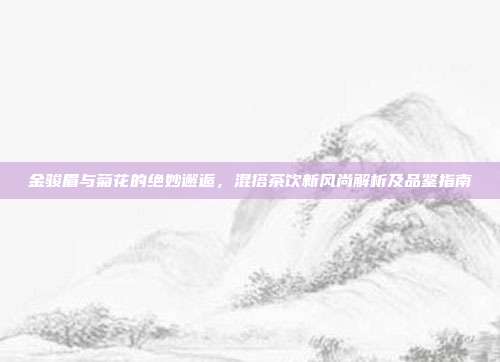 金骏眉与菊花的绝妙邂逅，混搭茶饮新风尚解析及品鉴指南